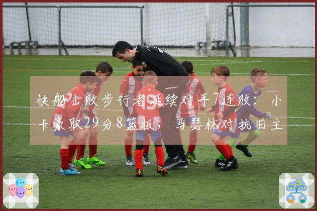 快船击败步行者延续对手7连败：小卡豪取29分8篮板，马瑟林对抗旧主贡献23分8篮板