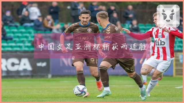 中国女足亚洲杯斩获两连胜