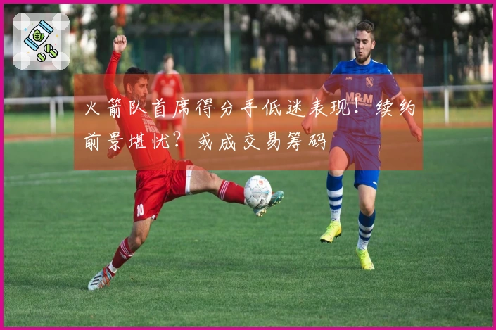 火箭队首席得分手低迷表现！续约前景堪忧？或成交易筹码