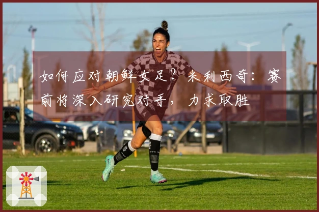 如何应对朝鲜女足？米利西奇：赛前将深入研究对手，力求取胜