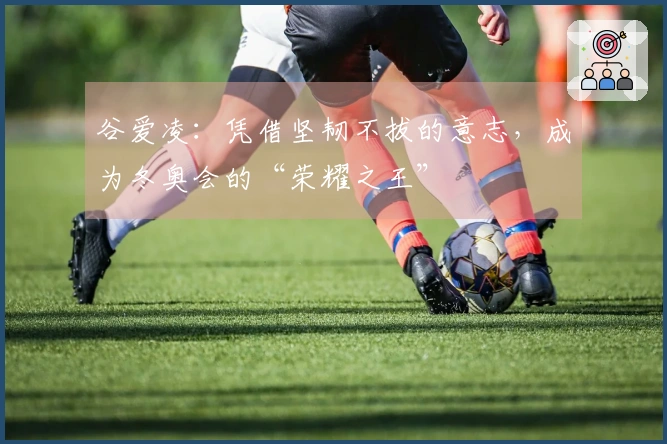 谷爱凌：凭借坚韧不拔的意志，成为冬奥会的“荣耀之王”