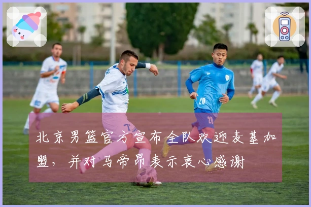 北京男篮官方宣布全队欢迎麦基加盟,并对马帝昂表示衷心感谢