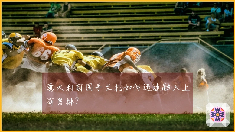 意大利前国手兰扎如何迅速融入上海男排？