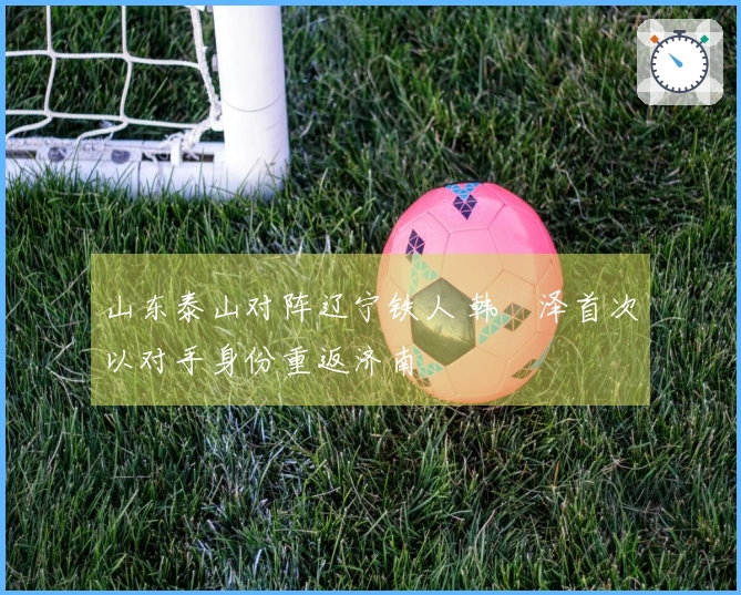 山东泰山对阵辽宁铁人 韩镕泽首次以对手身份重返济南