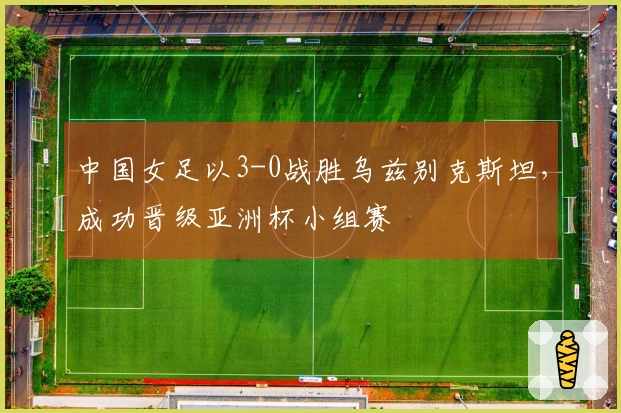 中国女足以3-0战胜乌兹别克斯坦，成功晋级亚洲杯小组赛
