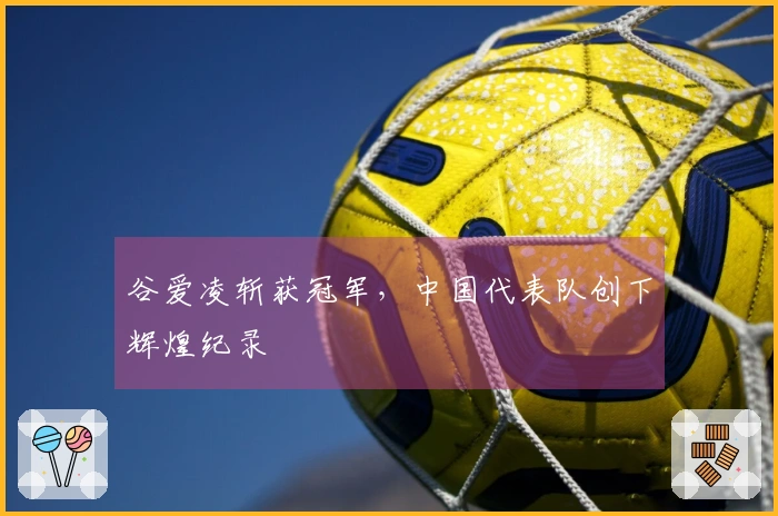 谷爱凌斩获冠军，中国代表队创下辉煌纪录