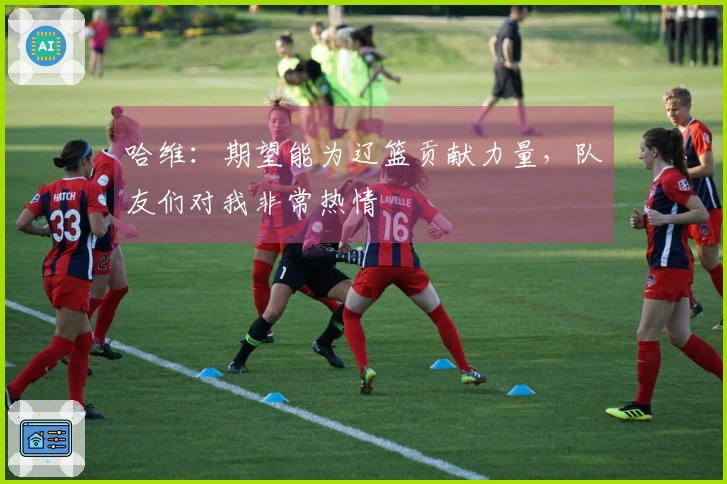 哈维：期望能为辽篮贡献力量，队友们对我非常热情